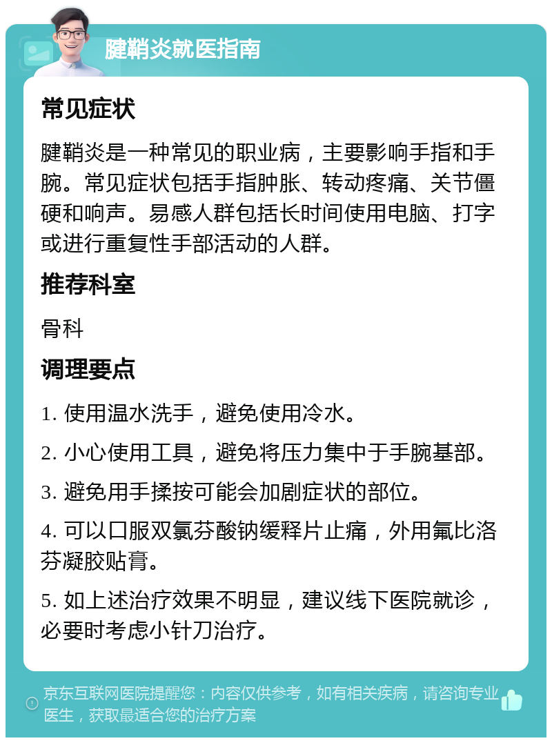 腱鞘炎就医指南 常见症状 腱鞘炎是一种常见的职业病，主要影响手指和手腕。常见症状包括手指肿胀、转动疼痛、关节僵硬和响声。易感人群包括长时间使用电脑、打字或进行重复性手部活动的人群。 推荐科室 骨科 调理要点 1. 使用温水洗手，避免使用冷水。 2. 小心使用工具，避免将压力集中于手腕基部。 3. 避免用手揉按可能会加剧症状的部位。 4. 可以口服双氯芬酸钠缓释片止痛，外用氟比洛芬凝胶贴膏。 5. 如上述治疗效果不明显，建议线下医院就诊，必要时考虑小针刀治疗。