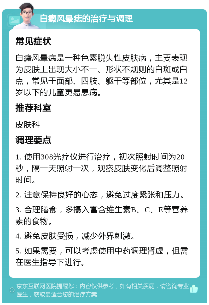 白癜风晕痣的治疗与调理 常见症状 白癜风晕痣是一种色素脱失性皮肤病，主要表现为皮肤上出现大小不一、形状不规则的白斑或白点，常见于面部、四肢、躯干等部位，尤其是12岁以下的儿童更易患病。 推荐科室 皮肤科 调理要点 1. 使用308光疗仪进行治疗，初次照射时间为20秒，隔一天照射一次，观察皮肤变化后调整照射时间。 2. 注意保持良好的心态，避免过度紧张和压力。 3. 合理膳食，多摄入富含维生素B、C、E等营养素的食物。 4. 避免皮肤受损，减少外界刺激。 5. 如果需要，可以考虑使用中药调理肾虚，但需在医生指导下进行。