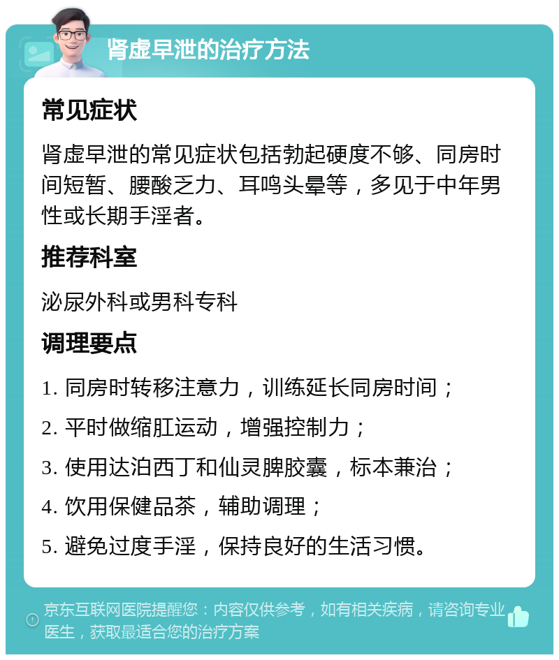 肾虚早泄的治疗方法 常见症状 肾虚早泄的常见症状包括勃起硬度不够、同房时间短暂、腰酸乏力、耳鸣头晕等，多见于中年男性或长期手淫者。 推荐科室 泌尿外科或男科专科 调理要点 1. 同房时转移注意力，训练延长同房时间； 2. 平时做缩肛运动，增强控制力； 3. 使用达泊西丁和仙灵脾胶囊，标本兼治； 4. 饮用保健品茶，辅助调理； 5. 避免过度手淫，保持良好的生活习惯。