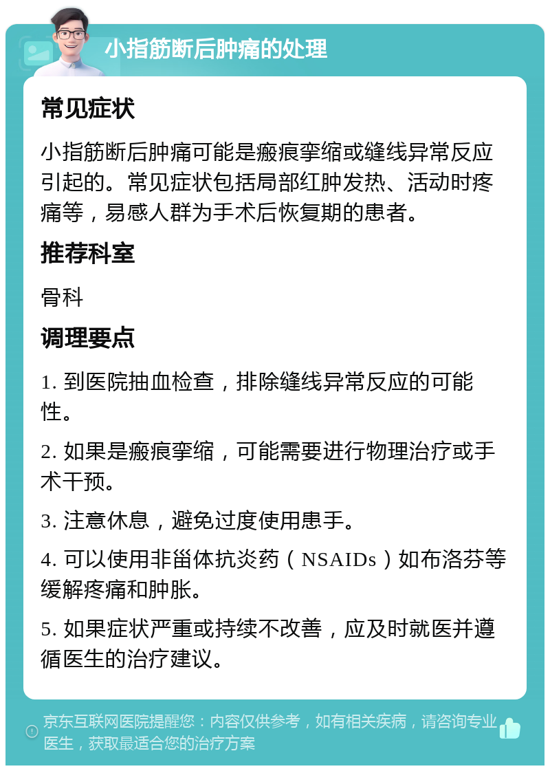 小指筋断后肿痛的处理 常见症状 小指筋断后肿痛可能是瘢痕挛缩或缝线异常反应引起的。常见症状包括局部红肿发热、活动时疼痛等，易感人群为手术后恢复期的患者。 推荐科室 骨科 调理要点 1. 到医院抽血检查，排除缝线异常反应的可能性。 2. 如果是瘢痕挛缩，可能需要进行物理治疗或手术干预。 3. 注意休息，避免过度使用患手。 4. 可以使用非甾体抗炎药（NSAIDs）如布洛芬等缓解疼痛和肿胀。 5. 如果症状严重或持续不改善，应及时就医并遵循医生的治疗建议。