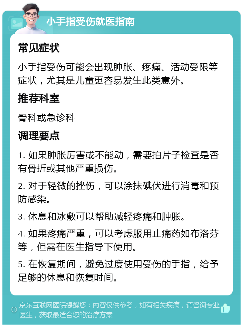 小手指受伤就医指南 常见症状 小手指受伤可能会出现肿胀、疼痛、活动受限等症状，尤其是儿童更容易发生此类意外。 推荐科室 骨科或急诊科 调理要点 1. 如果肿胀厉害或不能动，需要拍片子检查是否有骨折或其他严重损伤。 2. 对于轻微的挫伤，可以涂抹碘伏进行消毒和预防感染。 3. 休息和冰敷可以帮助减轻疼痛和肿胀。 4. 如果疼痛严重，可以考虑服用止痛药如布洛芬等，但需在医生指导下使用。 5. 在恢复期间，避免过度使用受伤的手指，给予足够的休息和恢复时间。