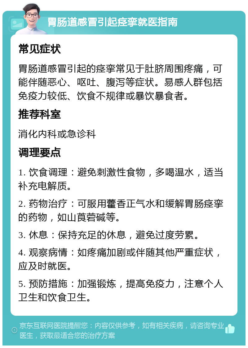 胃肠道感冒引起痉挛就医指南 常见症状 胃肠道感冒引起的痉挛常见于肚脐周围疼痛，可能伴随恶心、呕吐、腹泻等症状。易感人群包括免疫力较低、饮食不规律或暴饮暴食者。 推荐科室 消化内科或急诊科 调理要点 1. 饮食调理：避免刺激性食物，多喝温水，适当补充电解质。 2. 药物治疗：可服用藿香正气水和缓解胃肠痉挛的药物，如山莨菪碱等。 3. 休息：保持充足的休息，避免过度劳累。 4. 观察病情：如疼痛加剧或伴随其他严重症状，应及时就医。 5. 预防措施：加强锻炼，提高免疫力，注意个人卫生和饮食卫生。