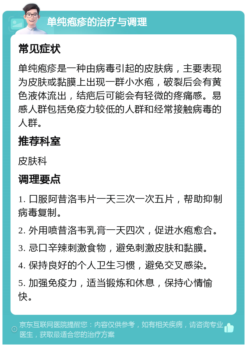 单纯疱疹的治疗与调理 常见症状 单纯疱疹是一种由病毒引起的皮肤病，主要表现为皮肤或黏膜上出现一群小水疱，破裂后会有黄色液体流出，结疤后可能会有轻微的疼痛感。易感人群包括免疫力较低的人群和经常接触病毒的人群。 推荐科室 皮肤科 调理要点 1. 口服阿昔洛韦片一天三次一次五片，帮助抑制病毒复制。 2. 外用喷昔洛韦乳膏一天四次，促进水疱愈合。 3. 忌口辛辣刺激食物，避免刺激皮肤和黏膜。 4. 保持良好的个人卫生习惯，避免交叉感染。 5. 加强免疫力，适当锻炼和休息，保持心情愉快。