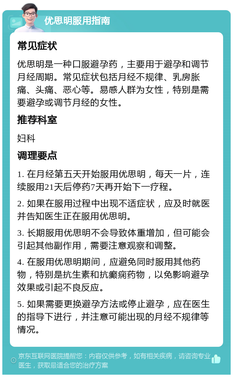 优思明服用指南 常见症状 优思明是一种口服避孕药，主要用于避孕和调节月经周期。常见症状包括月经不规律、乳房胀痛、头痛、恶心等。易感人群为女性，特别是需要避孕或调节月经的女性。 推荐科室 妇科 调理要点 1. 在月经第五天开始服用优思明，每天一片，连续服用21天后停药7天再开始下一疗程。 2. 如果在服用过程中出现不适症状，应及时就医并告知医生正在服用优思明。 3. 长期服用优思明不会导致体重增加，但可能会引起其他副作用，需要注意观察和调整。 4. 在服用优思明期间，应避免同时服用其他药物，特别是抗生素和抗癫痫药物，以免影响避孕效果或引起不良反应。 5. 如果需要更换避孕方法或停止避孕，应在医生的指导下进行，并注意可能出现的月经不规律等情况。