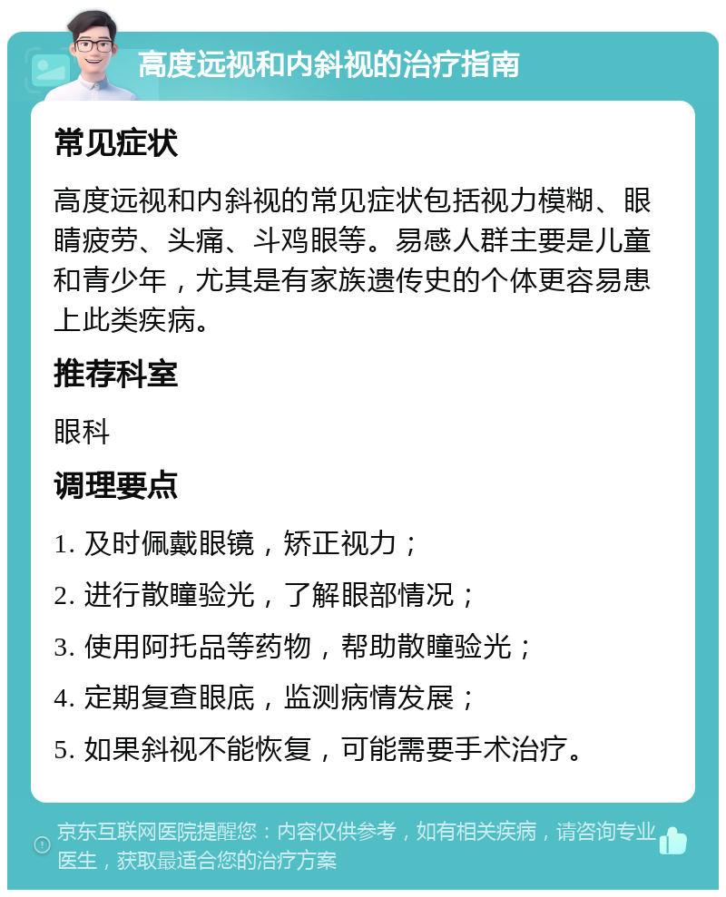 高度远视和内斜视的治疗指南 常见症状 高度远视和内斜视的常见症状包括视力模糊、眼睛疲劳、头痛、斗鸡眼等。易感人群主要是儿童和青少年，尤其是有家族遗传史的个体更容易患上此类疾病。 推荐科室 眼科 调理要点 1. 及时佩戴眼镜，矫正视力； 2. 进行散瞳验光，了解眼部情况； 3. 使用阿托品等药物，帮助散瞳验光； 4. 定期复查眼底，监测病情发展； 5. 如果斜视不能恢复，可能需要手术治疗。