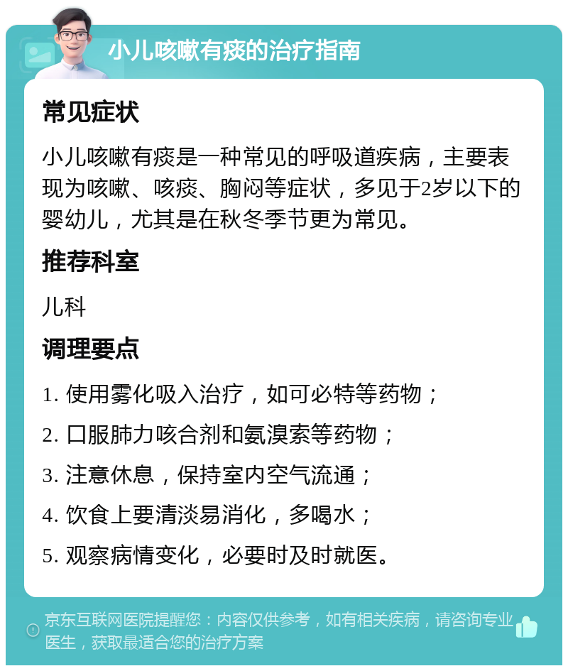 小儿咳嗽有痰的治疗指南 常见症状 小儿咳嗽有痰是一种常见的呼吸道疾病，主要表现为咳嗽、咳痰、胸闷等症状，多见于2岁以下的婴幼儿，尤其是在秋冬季节更为常见。 推荐科室 儿科 调理要点 1. 使用雾化吸入治疗，如可必特等药物； 2. 口服肺力咳合剂和氨溴索等药物； 3. 注意休息，保持室内空气流通； 4. 饮食上要清淡易消化，多喝水； 5. 观察病情变化，必要时及时就医。