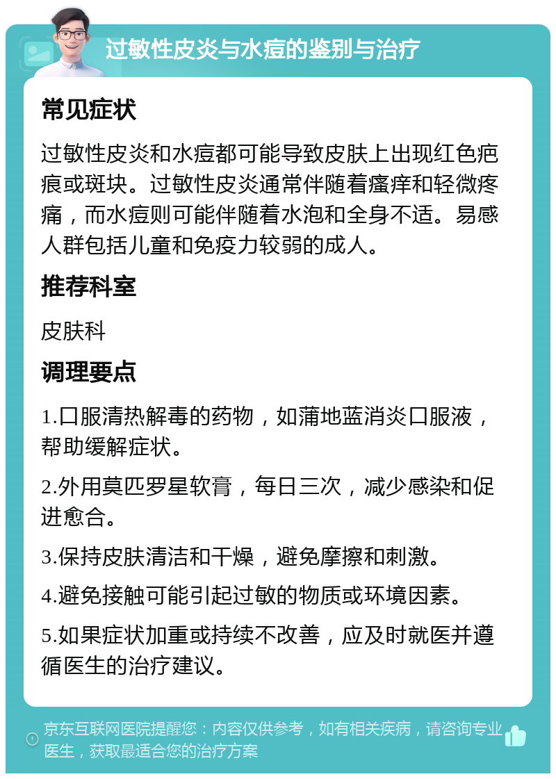 过敏性皮炎与水痘的鉴别与治疗 常见症状 过敏性皮炎和水痘都可能导致皮肤上出现红色疤痕或斑块。过敏性皮炎通常伴随着瘙痒和轻微疼痛，而水痘则可能伴随着水泡和全身不适。易感人群包括儿童和免疫力较弱的成人。 推荐科室 皮肤科 调理要点 1.口服清热解毒的药物，如蒲地蓝消炎口服液，帮助缓解症状。 2.外用莫匹罗星软膏，每日三次，减少感染和促进愈合。 3.保持皮肤清洁和干燥，避免摩擦和刺激。 4.避免接触可能引起过敏的物质或环境因素。 5.如果症状加重或持续不改善，应及时就医并遵循医生的治疗建议。