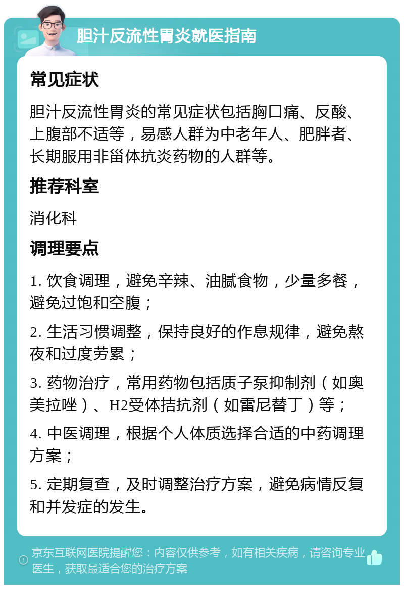 胆汁反流性胃炎就医指南 常见症状 胆汁反流性胃炎的常见症状包括胸口痛、反酸、上腹部不适等，易感人群为中老年人、肥胖者、长期服用非甾体抗炎药物的人群等。 推荐科室 消化科 调理要点 1. 饮食调理，避免辛辣、油腻食物，少量多餐，避免过饱和空腹； 2. 生活习惯调整，保持良好的作息规律，避免熬夜和过度劳累； 3. 药物治疗，常用药物包括质子泵抑制剂（如奥美拉唑）、H2受体拮抗剂（如雷尼替丁）等； 4. 中医调理，根据个人体质选择合适的中药调理方案； 5. 定期复查，及时调整治疗方案，避免病情反复和并发症的发生。