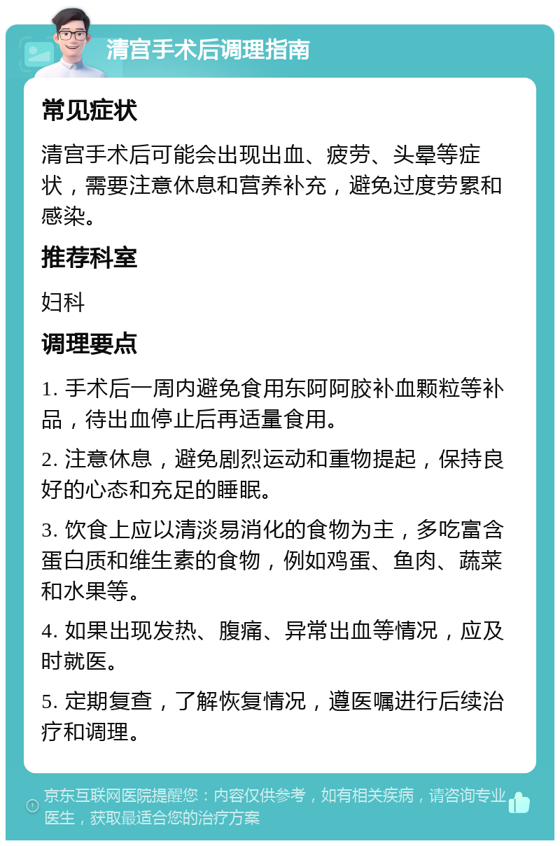 清宫手术后调理指南 常见症状 清宫手术后可能会出现出血、疲劳、头晕等症状，需要注意休息和营养补充，避免过度劳累和感染。 推荐科室 妇科 调理要点 1. 手术后一周内避免食用东阿阿胶补血颗粒等补品，待出血停止后再适量食用。 2. 注意休息，避免剧烈运动和重物提起，保持良好的心态和充足的睡眠。 3. 饮食上应以清淡易消化的食物为主，多吃富含蛋白质和维生素的食物，例如鸡蛋、鱼肉、蔬菜和水果等。 4. 如果出现发热、腹痛、异常出血等情况，应及时就医。 5. 定期复查，了解恢复情况，遵医嘱进行后续治疗和调理。