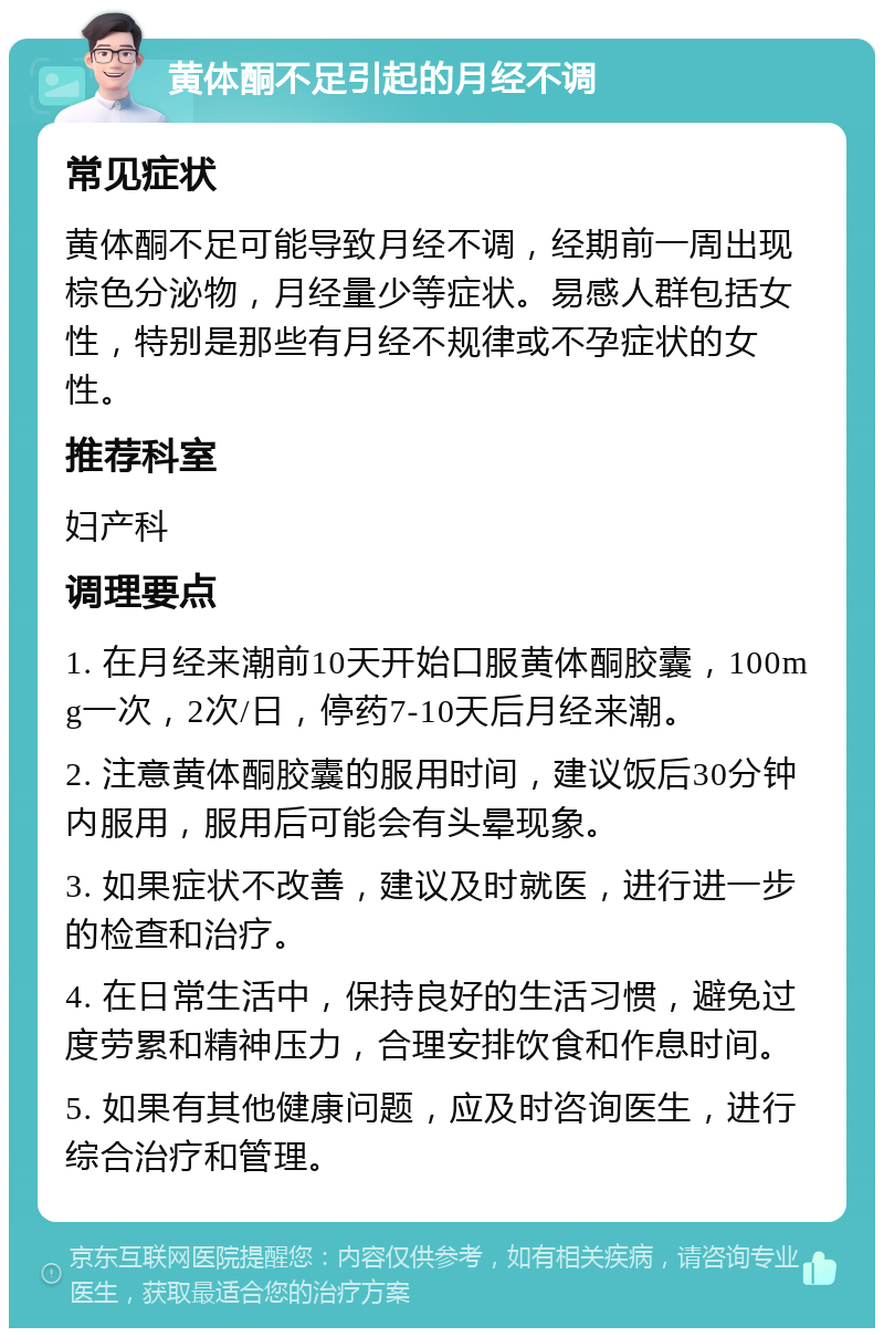 黄体酮不足引起的月经不调 常见症状 黄体酮不足可能导致月经不调，经期前一周出现棕色分泌物，月经量少等症状。易感人群包括女性，特别是那些有月经不规律或不孕症状的女性。 推荐科室 妇产科 调理要点 1. 在月经来潮前10天开始口服黄体酮胶囊，100mg一次，2次/日，停药7-10天后月经来潮。 2. 注意黄体酮胶囊的服用时间，建议饭后30分钟内服用，服用后可能会有头晕现象。 3. 如果症状不改善，建议及时就医，进行进一步的检查和治疗。 4. 在日常生活中，保持良好的生活习惯，避免过度劳累和精神压力，合理安排饮食和作息时间。 5. 如果有其他健康问题，应及时咨询医生，进行综合治疗和管理。