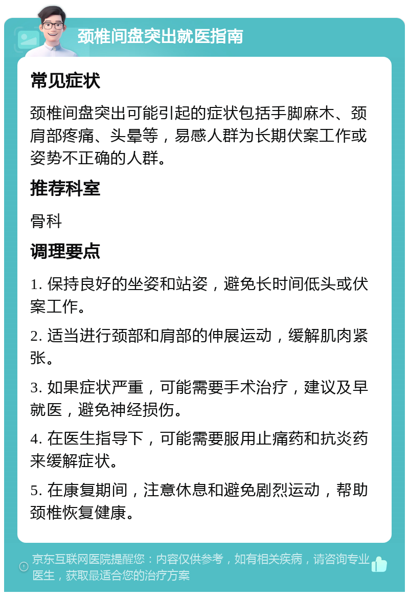 颈椎间盘突出就医指南 常见症状 颈椎间盘突出可能引起的症状包括手脚麻木、颈肩部疼痛、头晕等，易感人群为长期伏案工作或姿势不正确的人群。 推荐科室 骨科 调理要点 1. 保持良好的坐姿和站姿，避免长时间低头或伏案工作。 2. 适当进行颈部和肩部的伸展运动，缓解肌肉紧张。 3. 如果症状严重，可能需要手术治疗，建议及早就医，避免神经损伤。 4. 在医生指导下，可能需要服用止痛药和抗炎药来缓解症状。 5. 在康复期间，注意休息和避免剧烈运动，帮助颈椎恢复健康。