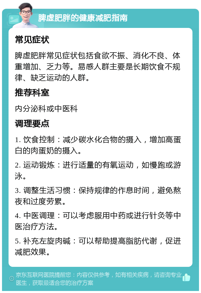 脾虚肥胖的健康减肥指南 常见症状 脾虚肥胖常见症状包括食欲不振、消化不良、体重增加、乏力等。易感人群主要是长期饮食不规律、缺乏运动的人群。 推荐科室 内分泌科或中医科 调理要点 1. 饮食控制：减少碳水化合物的摄入，增加高蛋白的肉蛋奶的摄入。 2. 运动锻炼：进行适量的有氧运动，如慢跑或游泳。 3. 调整生活习惯：保持规律的作息时间，避免熬夜和过度劳累。 4. 中医调理：可以考虑服用中药或进行针灸等中医治疗方法。 5. 补充左旋肉碱：可以帮助提高脂肪代谢，促进减肥效果。