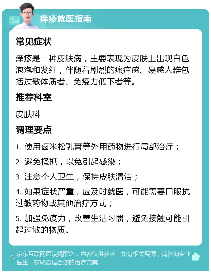 痒疹就医指南 常见症状 痒疹是一种皮肤病，主要表现为皮肤上出现白色泡泡和发红，伴随着剧烈的瘙痒感。易感人群包括过敏体质者、免疫力低下者等。 推荐科室 皮肤科 调理要点 1. 使用卤米松乳膏等外用药物进行局部治疗； 2. 避免搔抓，以免引起感染； 3. 注意个人卫生，保持皮肤清洁； 4. 如果症状严重，应及时就医，可能需要口服抗过敏药物或其他治疗方式； 5. 加强免疫力，改善生活习惯，避免接触可能引起过敏的物质。