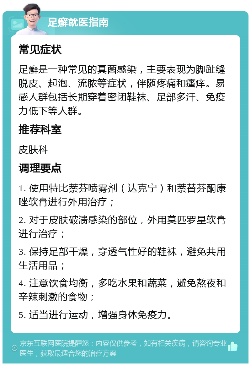 足癣就医指南 常见症状 足癣是一种常见的真菌感染，主要表现为脚趾缝脱皮、起泡、流脓等症状，伴随疼痛和瘙痒。易感人群包括长期穿着密闭鞋袜、足部多汗、免疫力低下等人群。 推荐科室 皮肤科 调理要点 1. 使用特比萘芬喷雾剂（达克宁）和萘替芬酮康唑软膏进行外用治疗； 2. 对于皮肤破溃感染的部位，外用莫匹罗星软膏进行治疗； 3. 保持足部干燥，穿透气性好的鞋袜，避免共用生活用品； 4. 注意饮食均衡，多吃水果和蔬菜，避免熬夜和辛辣刺激的食物； 5. 适当进行运动，增强身体免疫力。