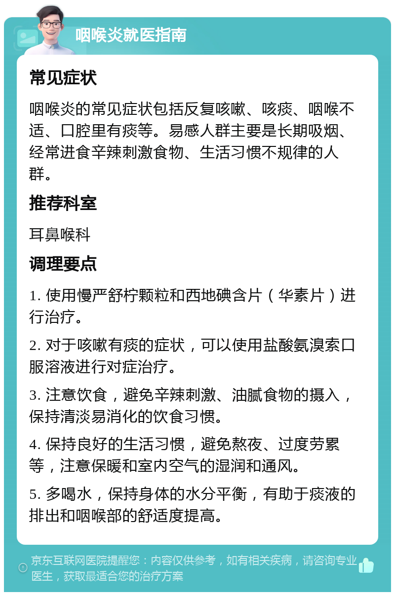 咽喉炎就医指南 常见症状 咽喉炎的常见症状包括反复咳嗽、咳痰、咽喉不适、口腔里有痰等。易感人群主要是长期吸烟、经常进食辛辣刺激食物、生活习惯不规律的人群。 推荐科室 耳鼻喉科 调理要点 1. 使用慢严舒柠颗粒和西地碘含片（华素片）进行治疗。 2. 对于咳嗽有痰的症状，可以使用盐酸氨溴索口服溶液进行对症治疗。 3. 注意饮食，避免辛辣刺激、油腻食物的摄入，保持清淡易消化的饮食习惯。 4. 保持良好的生活习惯，避免熬夜、过度劳累等，注意保暖和室内空气的湿润和通风。 5. 多喝水，保持身体的水分平衡，有助于痰液的排出和咽喉部的舒适度提高。