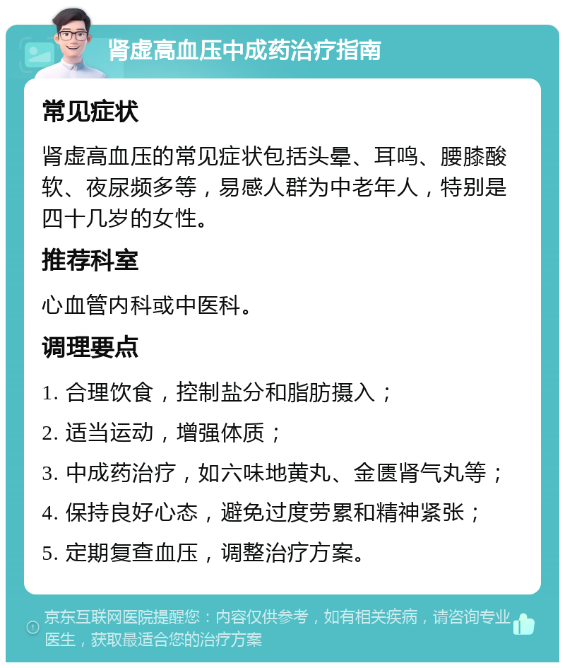 肾虚高血压中成药治疗指南 常见症状 肾虚高血压的常见症状包括头晕、耳鸣、腰膝酸软、夜尿频多等，易感人群为中老年人，特别是四十几岁的女性。 推荐科室 心血管内科或中医科。 调理要点 1. 合理饮食，控制盐分和脂肪摄入； 2. 适当运动，增强体质； 3. 中成药治疗，如六味地黄丸、金匮肾气丸等； 4. 保持良好心态，避免过度劳累和精神紧张； 5. 定期复查血压，调整治疗方案。