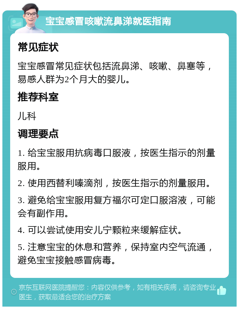 宝宝感冒咳嗽流鼻涕就医指南 常见症状 宝宝感冒常见症状包括流鼻涕、咳嗽、鼻塞等，易感人群为2个月大的婴儿。 推荐科室 儿科 调理要点 1. 给宝宝服用抗病毒口服液，按医生指示的剂量服用。 2. 使用西替利嗪滴剂，按医生指示的剂量服用。 3. 避免给宝宝服用复方福尔可定口服溶液，可能会有副作用。 4. 可以尝试使用安儿宁颗粒来缓解症状。 5. 注意宝宝的休息和营养，保持室内空气流通，避免宝宝接触感冒病毒。