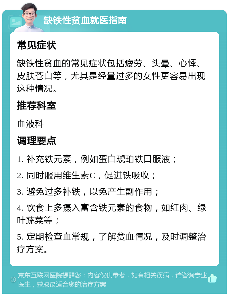 缺铁性贫血就医指南 常见症状 缺铁性贫血的常见症状包括疲劳、头晕、心悸、皮肤苍白等，尤其是经量过多的女性更容易出现这种情况。 推荐科室 血液科 调理要点 1. 补充铁元素，例如蛋白琥珀铁口服液； 2. 同时服用维生素C，促进铁吸收； 3. 避免过多补铁，以免产生副作用； 4. 饮食上多摄入富含铁元素的食物，如红肉、绿叶蔬菜等； 5. 定期检查血常规，了解贫血情况，及时调整治疗方案。