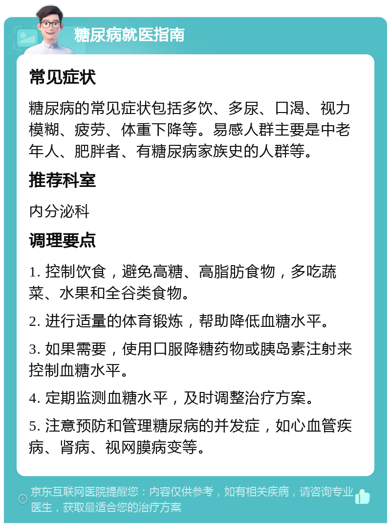 糖尿病就医指南 常见症状 糖尿病的常见症状包括多饮、多尿、口渴、视力模糊、疲劳、体重下降等。易感人群主要是中老年人、肥胖者、有糖尿病家族史的人群等。 推荐科室 内分泌科 调理要点 1. 控制饮食，避免高糖、高脂肪食物，多吃蔬菜、水果和全谷类食物。 2. 进行适量的体育锻炼，帮助降低血糖水平。 3. 如果需要，使用口服降糖药物或胰岛素注射来控制血糖水平。 4. 定期监测血糖水平，及时调整治疗方案。 5. 注意预防和管理糖尿病的并发症，如心血管疾病、肾病、视网膜病变等。