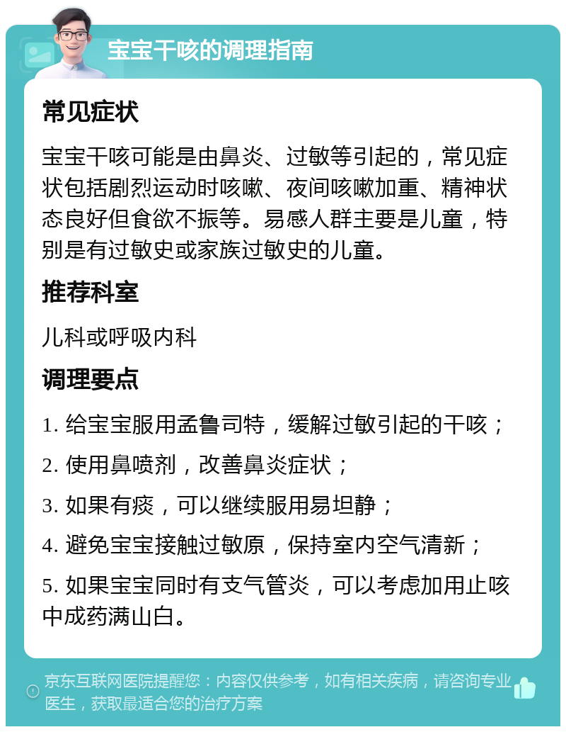 宝宝干咳的调理指南 常见症状 宝宝干咳可能是由鼻炎、过敏等引起的，常见症状包括剧烈运动时咳嗽、夜间咳嗽加重、精神状态良好但食欲不振等。易感人群主要是儿童，特别是有过敏史或家族过敏史的儿童。 推荐科室 儿科或呼吸内科 调理要点 1. 给宝宝服用孟鲁司特，缓解过敏引起的干咳； 2. 使用鼻喷剂，改善鼻炎症状； 3. 如果有痰，可以继续服用易坦静； 4. 避免宝宝接触过敏原，保持室内空气清新； 5. 如果宝宝同时有支气管炎，可以考虑加用止咳中成药满山白。