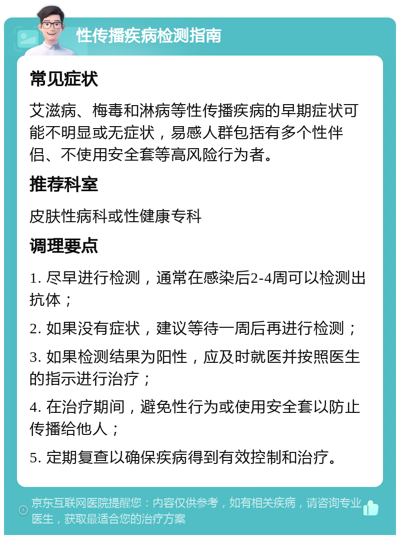 性传播疾病检测指南 常见症状 艾滋病、梅毒和淋病等性传播疾病的早期症状可能不明显或无症状，易感人群包括有多个性伴侣、不使用安全套等高风险行为者。 推荐科室 皮肤性病科或性健康专科 调理要点 1. 尽早进行检测，通常在感染后2-4周可以检测出抗体； 2. 如果没有症状，建议等待一周后再进行检测； 3. 如果检测结果为阳性，应及时就医并按照医生的指示进行治疗； 4. 在治疗期间，避免性行为或使用安全套以防止传播给他人； 5. 定期复查以确保疾病得到有效控制和治疗。