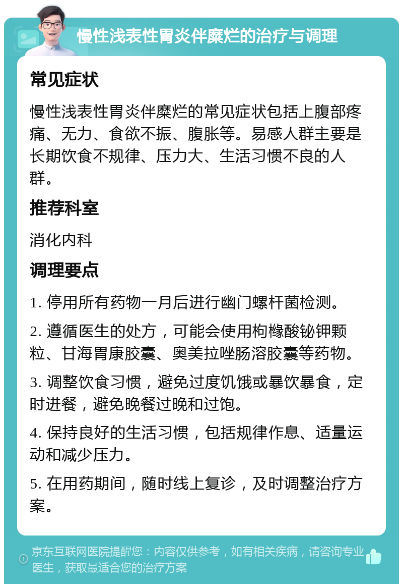 慢性浅表性胃炎伴糜烂的治疗与调理 常见症状 慢性浅表性胃炎伴糜烂的常见症状包括上腹部疼痛、无力、食欲不振、腹胀等。易感人群主要是长期饮食不规律、压力大、生活习惯不良的人群。 推荐科室 消化内科 调理要点 1. 停用所有药物一月后进行幽门螺杆菌检测。 2. 遵循医生的处方，可能会使用枸橼酸铋钾颗粒、甘海胃康胶囊、奥美拉唑肠溶胶囊等药物。 3. 调整饮食习惯，避免过度饥饿或暴饮暴食，定时进餐，避免晚餐过晚和过饱。 4. 保持良好的生活习惯，包括规律作息、适量运动和减少压力。 5. 在用药期间，随时线上复诊，及时调整治疗方案。