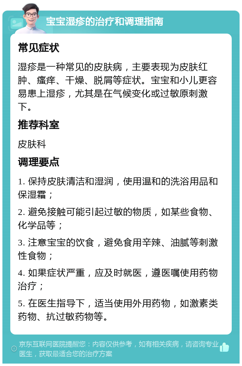 宝宝湿疹的治疗和调理指南 常见症状 湿疹是一种常见的皮肤病，主要表现为皮肤红肿、瘙痒、干燥、脱屑等症状。宝宝和小儿更容易患上湿疹，尤其是在气候变化或过敏原刺激下。 推荐科室 皮肤科 调理要点 1. 保持皮肤清洁和湿润，使用温和的洗浴用品和保湿霜； 2. 避免接触可能引起过敏的物质，如某些食物、化学品等； 3. 注意宝宝的饮食，避免食用辛辣、油腻等刺激性食物； 4. 如果症状严重，应及时就医，遵医嘱使用药物治疗； 5. 在医生指导下，适当使用外用药物，如激素类药物、抗过敏药物等。