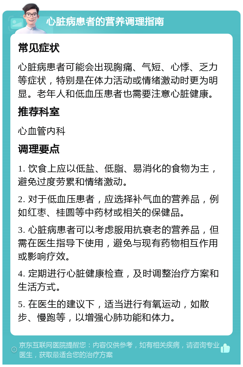 心脏病患者的营养调理指南 常见症状 心脏病患者可能会出现胸痛、气短、心悸、乏力等症状，特别是在体力活动或情绪激动时更为明显。老年人和低血压患者也需要注意心脏健康。 推荐科室 心血管内科 调理要点 1. 饮食上应以低盐、低脂、易消化的食物为主，避免过度劳累和情绪激动。 2. 对于低血压患者，应选择补气血的营养品，例如红枣、桂圆等中药材或相关的保健品。 3. 心脏病患者可以考虑服用抗衰老的营养品，但需在医生指导下使用，避免与现有药物相互作用或影响疗效。 4. 定期进行心脏健康检查，及时调整治疗方案和生活方式。 5. 在医生的建议下，适当进行有氧运动，如散步、慢跑等，以增强心肺功能和体力。