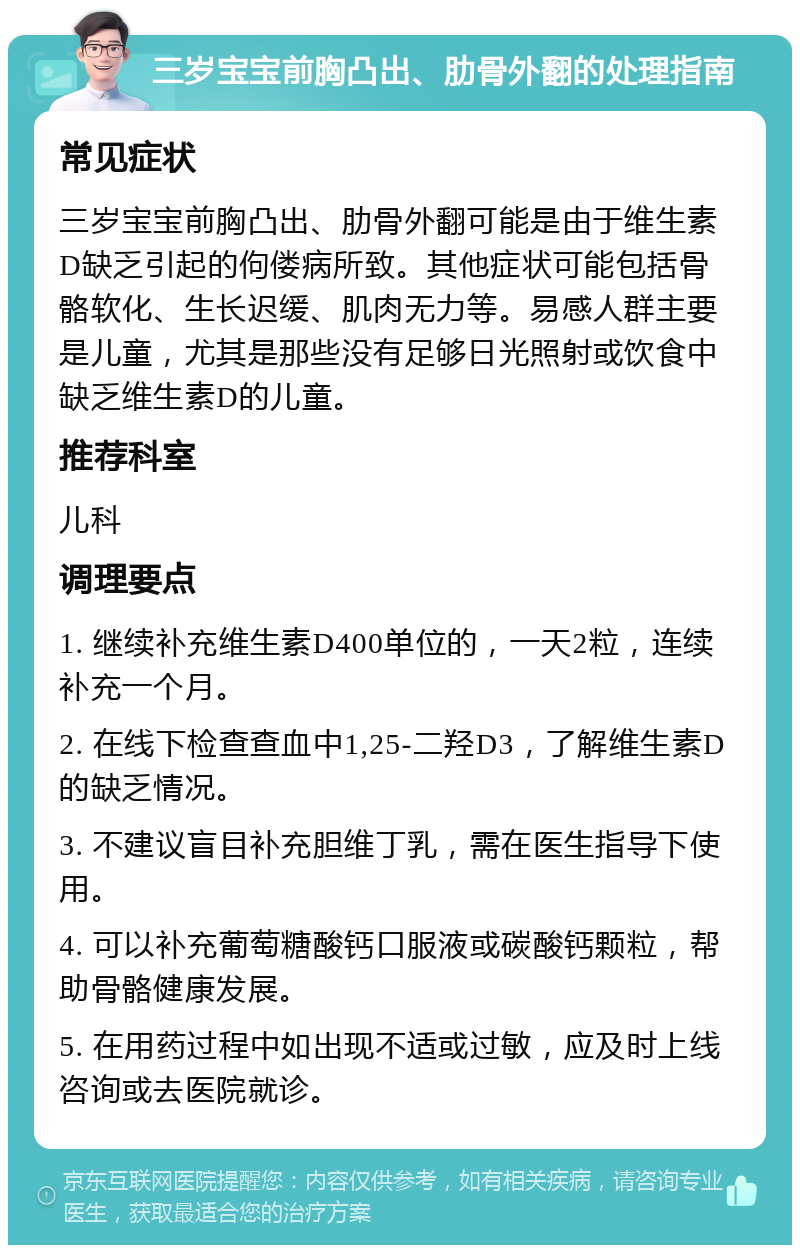 三岁宝宝前胸凸出、肋骨外翻的处理指南 常见症状 三岁宝宝前胸凸出、肋骨外翻可能是由于维生素D缺乏引起的佝偻病所致。其他症状可能包括骨骼软化、生长迟缓、肌肉无力等。易感人群主要是儿童，尤其是那些没有足够日光照射或饮食中缺乏维生素D的儿童。 推荐科室 儿科 调理要点 1. 继续补充维生素D400单位的，一天2粒，连续补充一个月。 2. 在线下检查查血中1,25-二羟D3，了解维生素D的缺乏情况。 3. 不建议盲目补充胆维丁乳，需在医生指导下使用。 4. 可以补充葡萄糖酸钙口服液或碳酸钙颗粒，帮助骨骼健康发展。 5. 在用药过程中如出现不适或过敏，应及时上线咨询或去医院就诊。