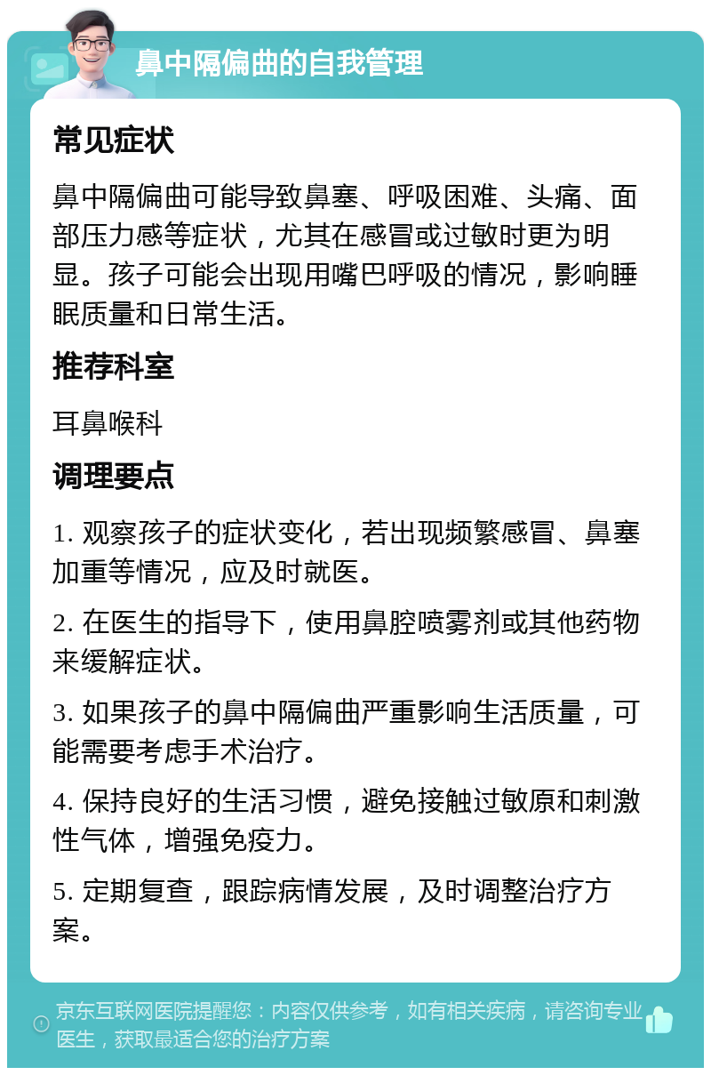 鼻中隔偏曲的自我管理 常见症状 鼻中隔偏曲可能导致鼻塞、呼吸困难、头痛、面部压力感等症状，尤其在感冒或过敏时更为明显。孩子可能会出现用嘴巴呼吸的情况，影响睡眠质量和日常生活。 推荐科室 耳鼻喉科 调理要点 1. 观察孩子的症状变化，若出现频繁感冒、鼻塞加重等情况，应及时就医。 2. 在医生的指导下，使用鼻腔喷雾剂或其他药物来缓解症状。 3. 如果孩子的鼻中隔偏曲严重影响生活质量，可能需要考虑手术治疗。 4. 保持良好的生活习惯，避免接触过敏原和刺激性气体，增强免疫力。 5. 定期复查，跟踪病情发展，及时调整治疗方案。