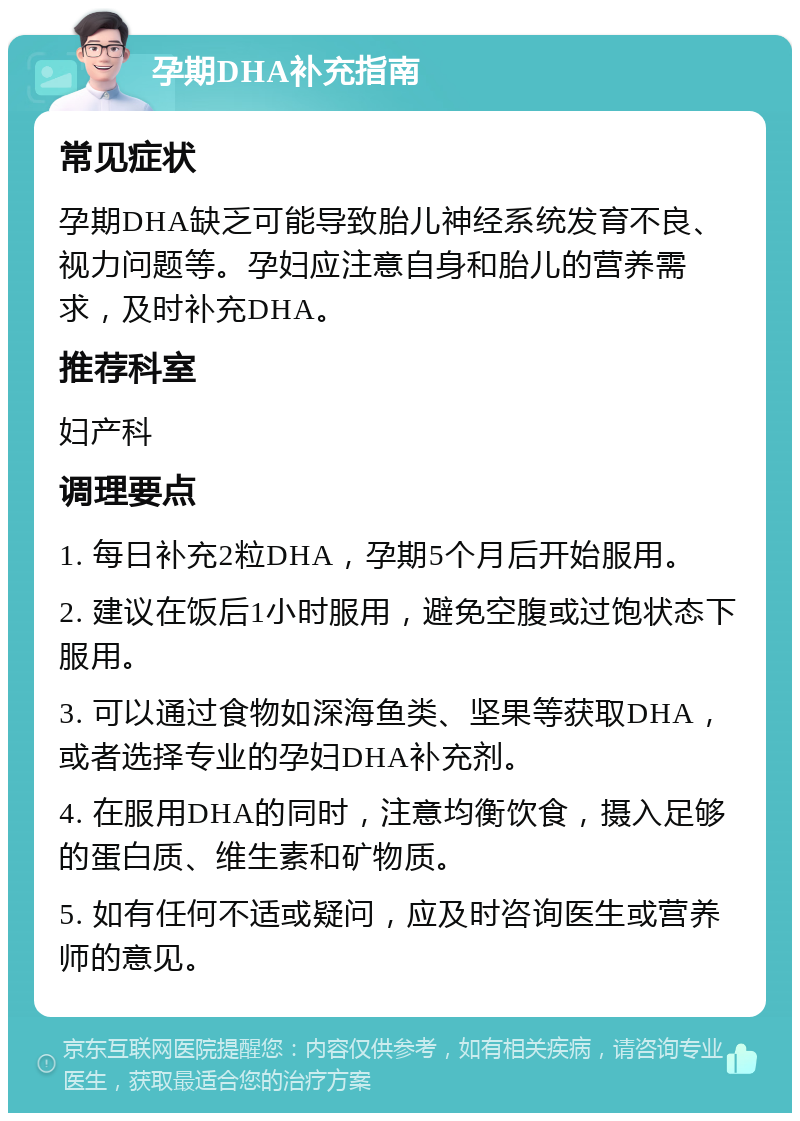 孕期DHA补充指南 常见症状 孕期DHA缺乏可能导致胎儿神经系统发育不良、视力问题等。孕妇应注意自身和胎儿的营养需求，及时补充DHA。 推荐科室 妇产科 调理要点 1. 每日补充2粒DHA，孕期5个月后开始服用。 2. 建议在饭后1小时服用，避免空腹或过饱状态下服用。 3. 可以通过食物如深海鱼类、坚果等获取DHA，或者选择专业的孕妇DHA补充剂。 4. 在服用DHA的同时，注意均衡饮食，摄入足够的蛋白质、维生素和矿物质。 5. 如有任何不适或疑问，应及时咨询医生或营养师的意见。