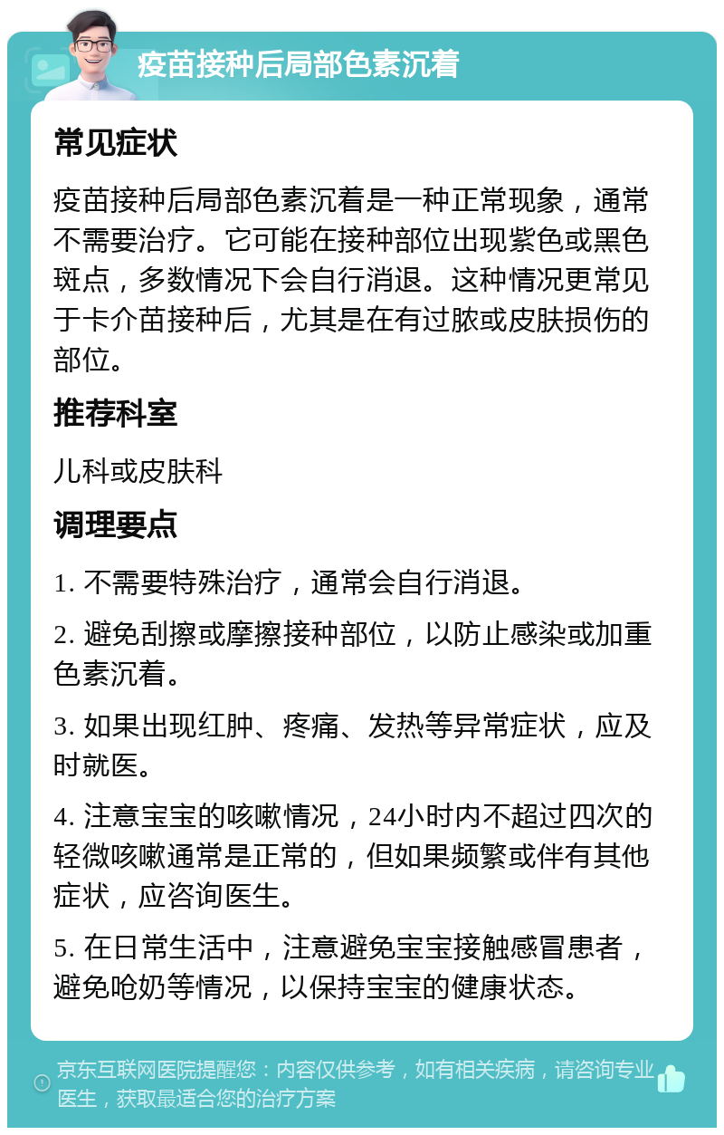 疫苗接种后局部色素沉着 常见症状 疫苗接种后局部色素沉着是一种正常现象，通常不需要治疗。它可能在接种部位出现紫色或黑色斑点，多数情况下会自行消退。这种情况更常见于卡介苗接种后，尤其是在有过脓或皮肤损伤的部位。 推荐科室 儿科或皮肤科 调理要点 1. 不需要特殊治疗，通常会自行消退。 2. 避免刮擦或摩擦接种部位，以防止感染或加重色素沉着。 3. 如果出现红肿、疼痛、发热等异常症状，应及时就医。 4. 注意宝宝的咳嗽情况，24小时内不超过四次的轻微咳嗽通常是正常的，但如果频繁或伴有其他症状，应咨询医生。 5. 在日常生活中，注意避免宝宝接触感冒患者，避免呛奶等情况，以保持宝宝的健康状态。