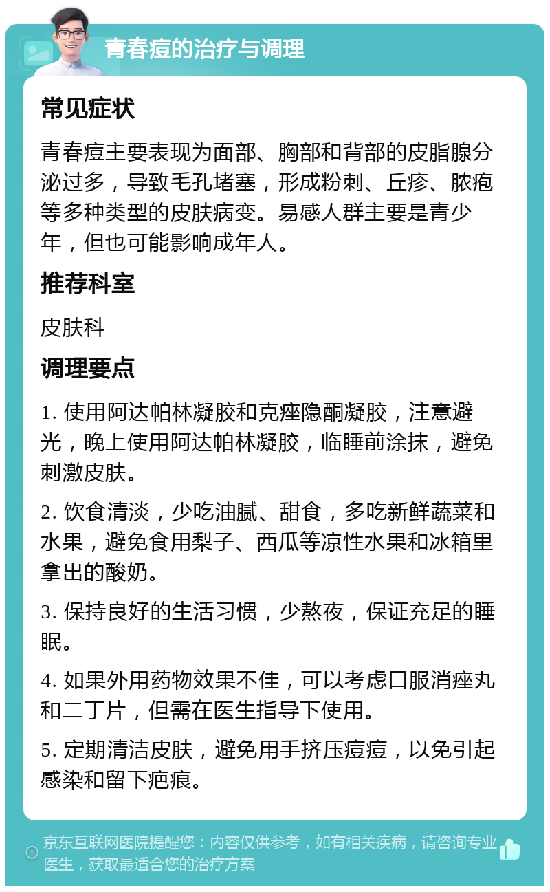 青春痘的治疗与调理 常见症状 青春痘主要表现为面部、胸部和背部的皮脂腺分泌过多，导致毛孔堵塞，形成粉刺、丘疹、脓疱等多种类型的皮肤病变。易感人群主要是青少年，但也可能影响成年人。 推荐科室 皮肤科 调理要点 1. 使用阿达帕林凝胶和克痤隐酮凝胶，注意避光，晚上使用阿达帕林凝胶，临睡前涂抹，避免刺激皮肤。 2. 饮食清淡，少吃油腻、甜食，多吃新鲜蔬菜和水果，避免食用梨子、西瓜等凉性水果和冰箱里拿出的酸奶。 3. 保持良好的生活习惯，少熬夜，保证充足的睡眠。 4. 如果外用药物效果不佳，可以考虑口服消痤丸和二丁片，但需在医生指导下使用。 5. 定期清洁皮肤，避免用手挤压痘痘，以免引起感染和留下疤痕。