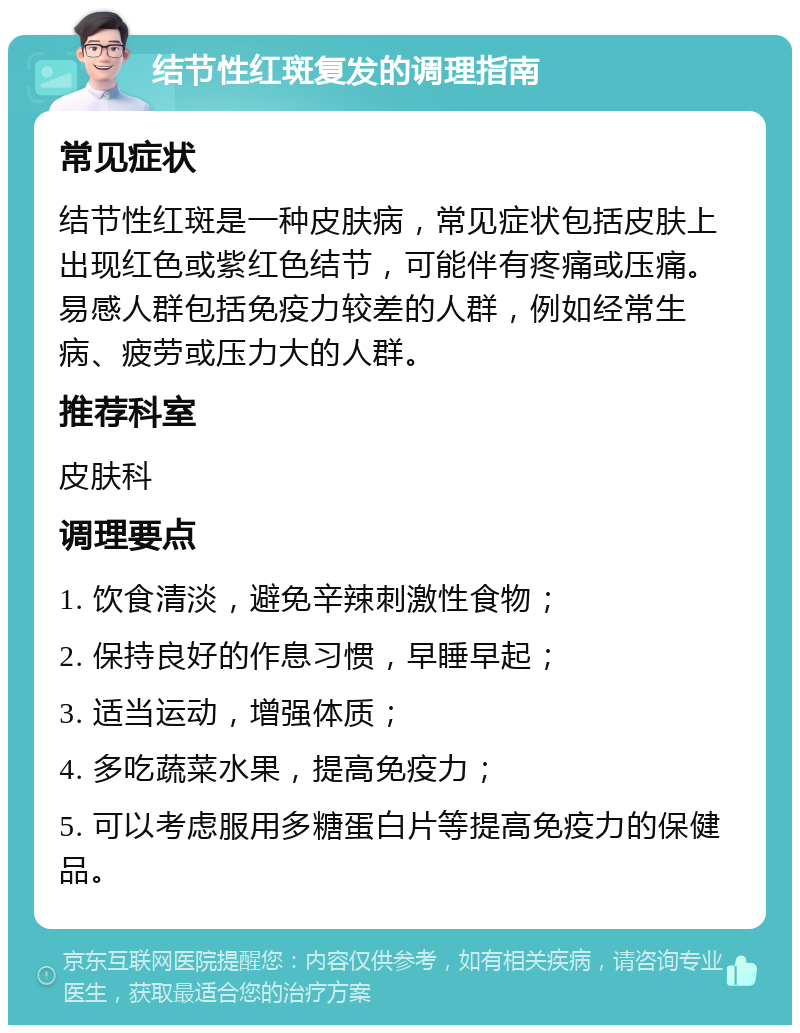 结节性红斑复发的调理指南 常见症状 结节性红斑是一种皮肤病，常见症状包括皮肤上出现红色或紫红色结节，可能伴有疼痛或压痛。易感人群包括免疫力较差的人群，例如经常生病、疲劳或压力大的人群。 推荐科室 皮肤科 调理要点 1. 饮食清淡，避免辛辣刺激性食物； 2. 保持良好的作息习惯，早睡早起； 3. 适当运动，增强体质； 4. 多吃蔬菜水果，提高免疫力； 5. 可以考虑服用多糖蛋白片等提高免疫力的保健品。