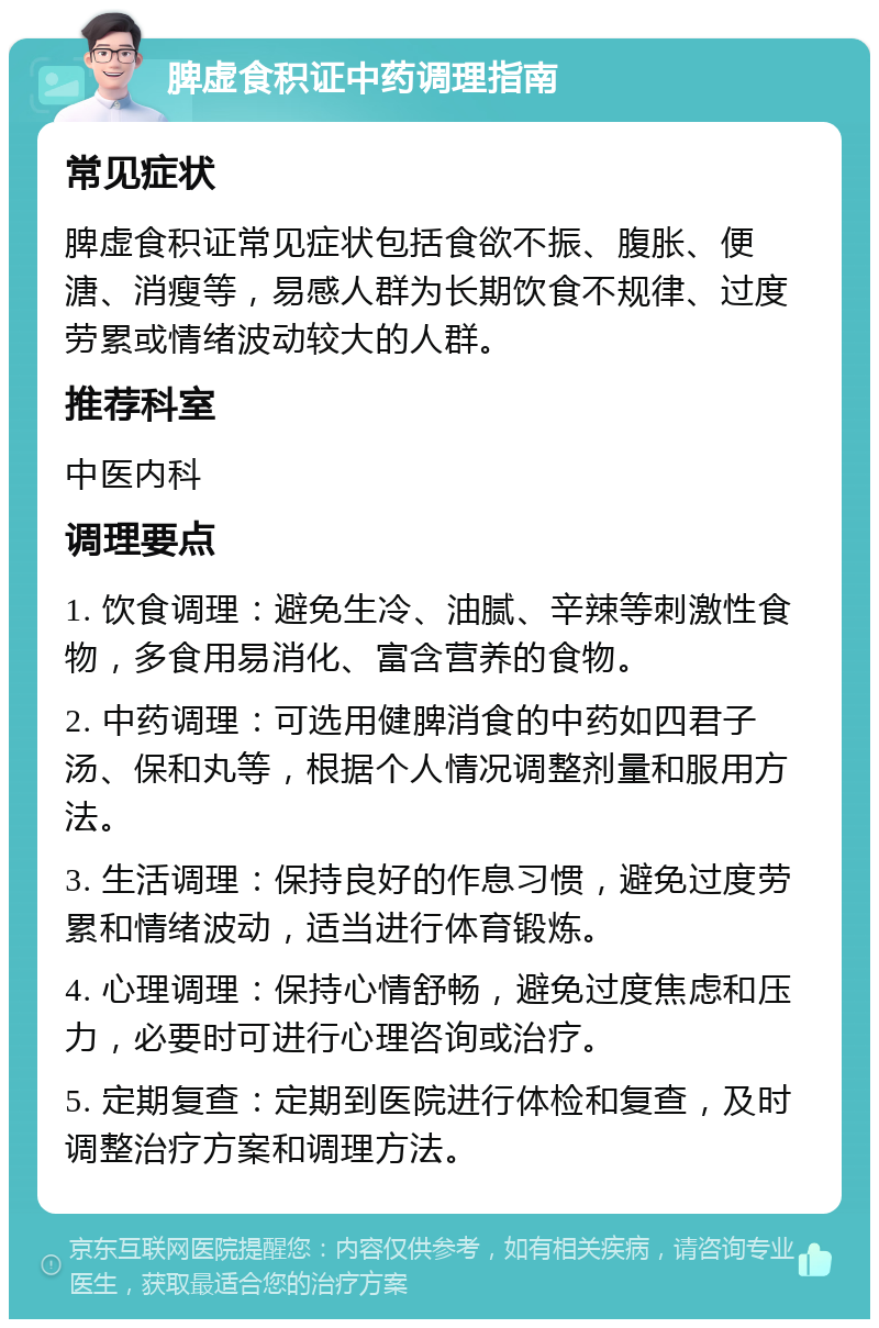 脾虚食积证中药调理指南 常见症状 脾虚食积证常见症状包括食欲不振、腹胀、便溏、消瘦等，易感人群为长期饮食不规律、过度劳累或情绪波动较大的人群。 推荐科室 中医内科 调理要点 1. 饮食调理：避免生冷、油腻、辛辣等刺激性食物，多食用易消化、富含营养的食物。 2. 中药调理：可选用健脾消食的中药如四君子汤、保和丸等，根据个人情况调整剂量和服用方法。 3. 生活调理：保持良好的作息习惯，避免过度劳累和情绪波动，适当进行体育锻炼。 4. 心理调理：保持心情舒畅，避免过度焦虑和压力，必要时可进行心理咨询或治疗。 5. 定期复查：定期到医院进行体检和复查，及时调整治疗方案和调理方法。