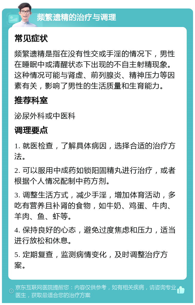 频繁遗精的治疗与调理 常见症状 频繁遗精是指在没有性交或手淫的情况下，男性在睡眠中或清醒状态下出现的不自主射精现象。这种情况可能与肾虚、前列腺炎、精神压力等因素有关，影响了男性的生活质量和生育能力。 推荐科室 泌尿外科或中医科 调理要点 1. 就医检查，了解具体病因，选择合适的治疗方法。 2. 可以服用中成药如锁阳固精丸进行治疗，或者根据个人情况配制中药方剂。 3. 调整生活方式，减少手淫，增加体育活动，多吃有营养且补肾的食物，如牛奶、鸡蛋、牛肉、羊肉、鱼、虾等。 4. 保持良好的心态，避免过度焦虑和压力，适当进行放松和休息。 5. 定期复查，监测病情变化，及时调整治疗方案。