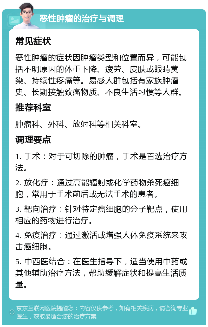 恶性肿瘤的治疗与调理 常见症状 恶性肿瘤的症状因肿瘤类型和位置而异，可能包括不明原因的体重下降、疲劳、皮肤或眼睛黄染、持续性疼痛等。易感人群包括有家族肿瘤史、长期接触致癌物质、不良生活习惯等人群。 推荐科室 肿瘤科、外科、放射科等相关科室。 调理要点 1. 手术：对于可切除的肿瘤，手术是首选治疗方法。 2. 放化疗：通过高能辐射或化学药物杀死癌细胞，常用于手术前后或无法手术的患者。 3. 靶向治疗：针对特定癌细胞的分子靶点，使用相应的药物进行治疗。 4. 免疫治疗：通过激活或增强人体免疫系统来攻击癌细胞。 5. 中西医结合：在医生指导下，适当使用中药或其他辅助治疗方法，帮助缓解症状和提高生活质量。