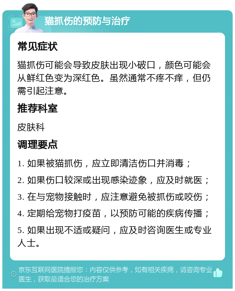 猫抓伤的预防与治疗 常见症状 猫抓伤可能会导致皮肤出现小破口，颜色可能会从鲜红色变为深红色。虽然通常不疼不痒，但仍需引起注意。 推荐科室 皮肤科 调理要点 1. 如果被猫抓伤，应立即清洁伤口并消毒； 2. 如果伤口较深或出现感染迹象，应及时就医； 3. 在与宠物接触时，应注意避免被抓伤或咬伤； 4. 定期给宠物打疫苗，以预防可能的疾病传播； 5. 如果出现不适或疑问，应及时咨询医生或专业人士。