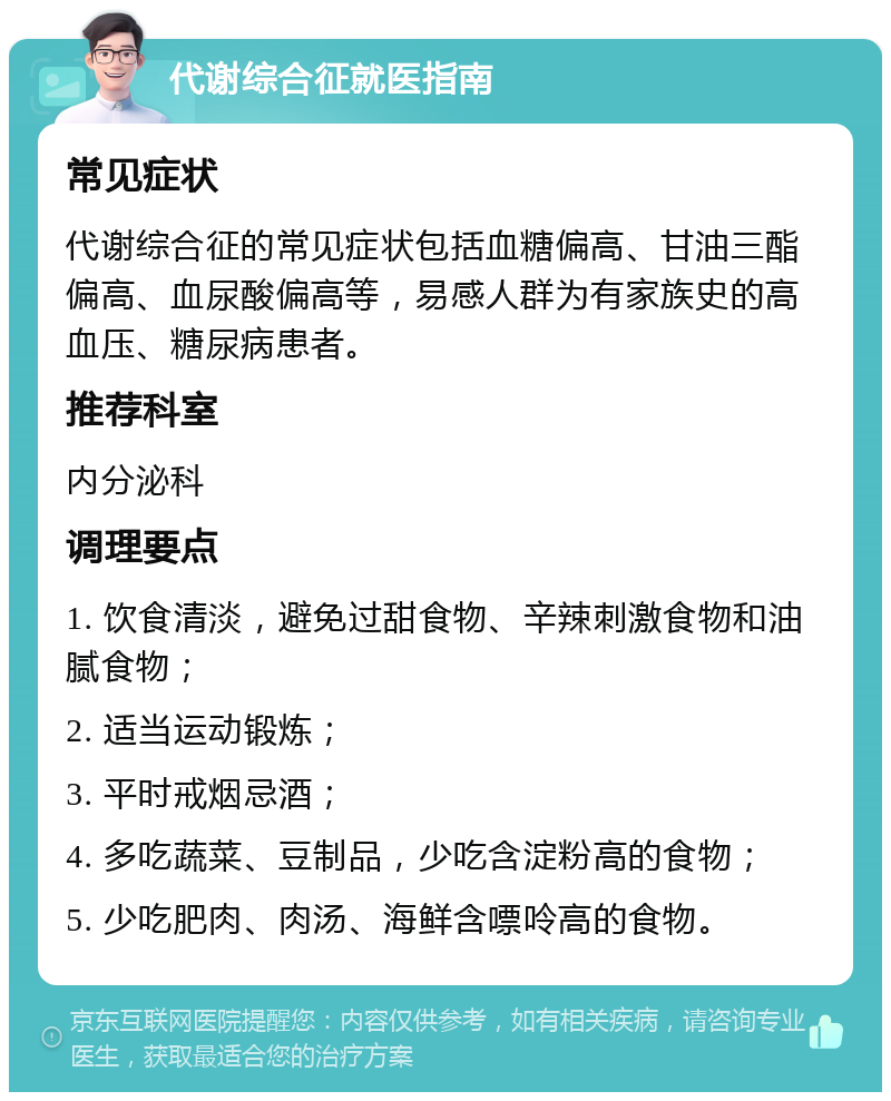 代谢综合征就医指南 常见症状 代谢综合征的常见症状包括血糖偏高、甘油三酯偏高、血尿酸偏高等，易感人群为有家族史的高血压、糖尿病患者。 推荐科室 内分泌科 调理要点 1. 饮食清淡，避免过甜食物、辛辣刺激食物和油腻食物； 2. 适当运动锻炼； 3. 平时戒烟忌酒； 4. 多吃蔬菜、豆制品，少吃含淀粉高的食物； 5. 少吃肥肉、肉汤、海鲜含嘌呤高的食物。