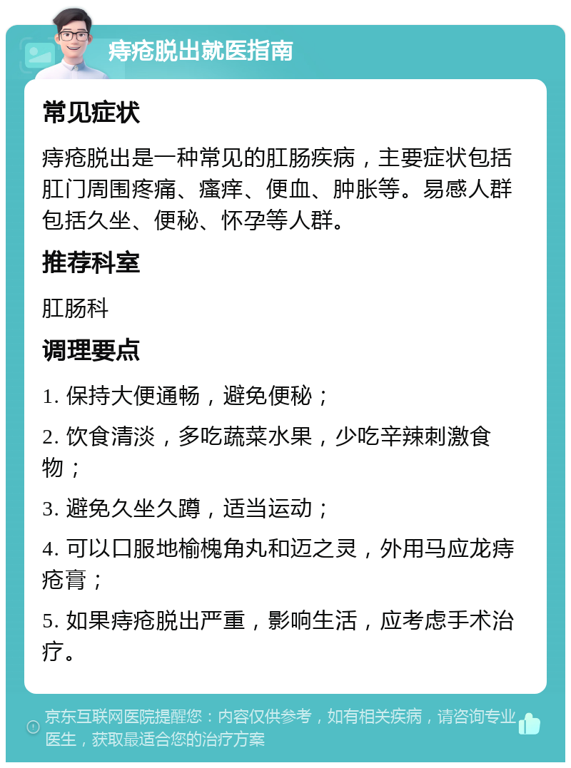 痔疮脱出就医指南 常见症状 痔疮脱出是一种常见的肛肠疾病，主要症状包括肛门周围疼痛、瘙痒、便血、肿胀等。易感人群包括久坐、便秘、怀孕等人群。 推荐科室 肛肠科 调理要点 1. 保持大便通畅，避免便秘； 2. 饮食清淡，多吃蔬菜水果，少吃辛辣刺激食物； 3. 避免久坐久蹲，适当运动； 4. 可以口服地榆槐角丸和迈之灵，外用马应龙痔疮膏； 5. 如果痔疮脱出严重，影响生活，应考虑手术治疗。