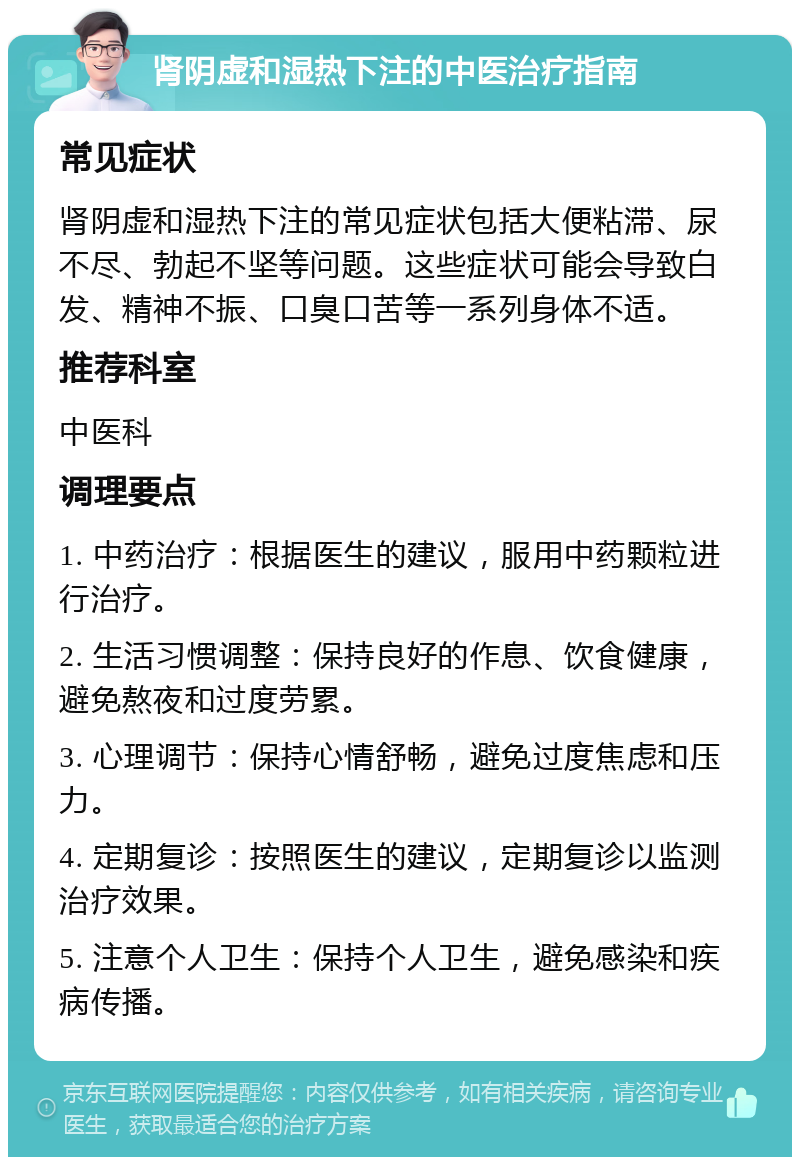 肾阴虚和湿热下注的中医治疗指南 常见症状 肾阴虚和湿热下注的常见症状包括大便粘滞、尿不尽、勃起不坚等问题。这些症状可能会导致白发、精神不振、口臭口苦等一系列身体不适。 推荐科室 中医科 调理要点 1. 中药治疗：根据医生的建议，服用中药颗粒进行治疗。 2. 生活习惯调整：保持良好的作息、饮食健康，避免熬夜和过度劳累。 3. 心理调节：保持心情舒畅，避免过度焦虑和压力。 4. 定期复诊：按照医生的建议，定期复诊以监测治疗效果。 5. 注意个人卫生：保持个人卫生，避免感染和疾病传播。