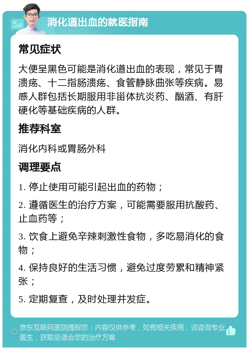 消化道出血的就医指南 常见症状 大便呈黑色可能是消化道出血的表现，常见于胃溃疡、十二指肠溃疡、食管静脉曲张等疾病。易感人群包括长期服用非甾体抗炎药、酗酒、有肝硬化等基础疾病的人群。 推荐科室 消化内科或胃肠外科 调理要点 1. 停止使用可能引起出血的药物； 2. 遵循医生的治疗方案，可能需要服用抗酸药、止血药等； 3. 饮食上避免辛辣刺激性食物，多吃易消化的食物； 4. 保持良好的生活习惯，避免过度劳累和精神紧张； 5. 定期复查，及时处理并发症。