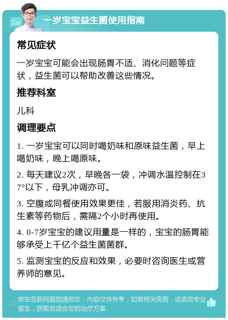 一岁宝宝益生菌使用指南 常见症状 一岁宝宝可能会出现肠胃不适、消化问题等症状，益生菌可以帮助改善这些情况。 推荐科室 儿科 调理要点 1. 一岁宝宝可以同时喝奶味和原味益生菌，早上喝奶味，晚上喝原味。 2. 每天建议2次，早晚各一袋，冲调水温控制在37°以下，母乳冲调亦可。 3. 空腹或同餐使用效果更佳，若服用消炎药、抗生素等药物后，需隔2个小时再使用。 4. 0-7岁宝宝的建议用量是一样的，宝宝的肠胃能够承受上千亿个益生菌菌群。 5. 监测宝宝的反应和效果，必要时咨询医生或营养师的意见。