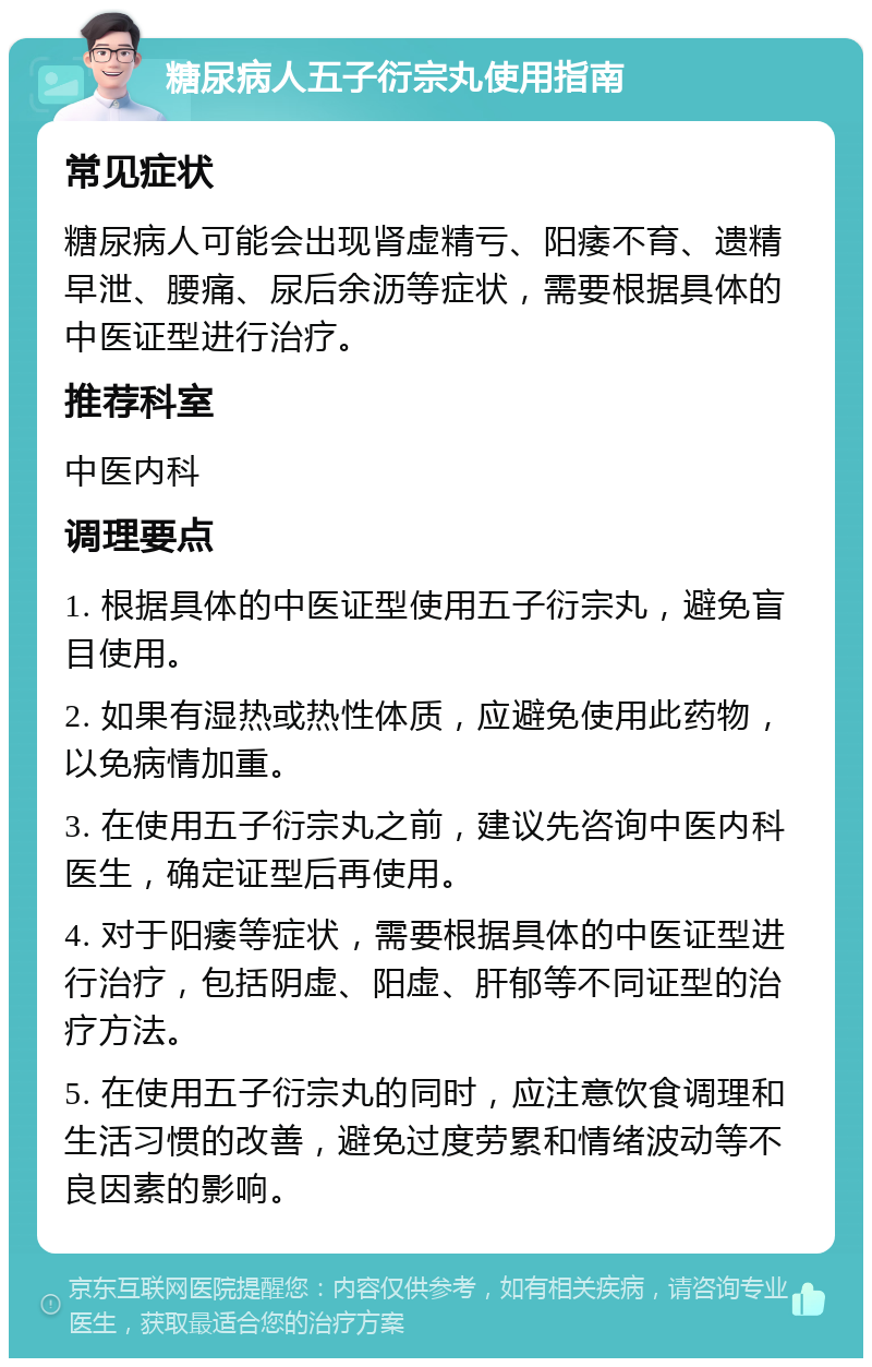 糖尿病人五子衍宗丸使用指南 常见症状 糖尿病人可能会出现肾虚精亏、阳痿不育、遗精早泄、腰痛、尿后余沥等症状，需要根据具体的中医证型进行治疗。 推荐科室 中医内科 调理要点 1. 根据具体的中医证型使用五子衍宗丸，避免盲目使用。 2. 如果有湿热或热性体质，应避免使用此药物，以免病情加重。 3. 在使用五子衍宗丸之前，建议先咨询中医内科医生，确定证型后再使用。 4. 对于阳痿等症状，需要根据具体的中医证型进行治疗，包括阴虚、阳虚、肝郁等不同证型的治疗方法。 5. 在使用五子衍宗丸的同时，应注意饮食调理和生活习惯的改善，避免过度劳累和情绪波动等不良因素的影响。