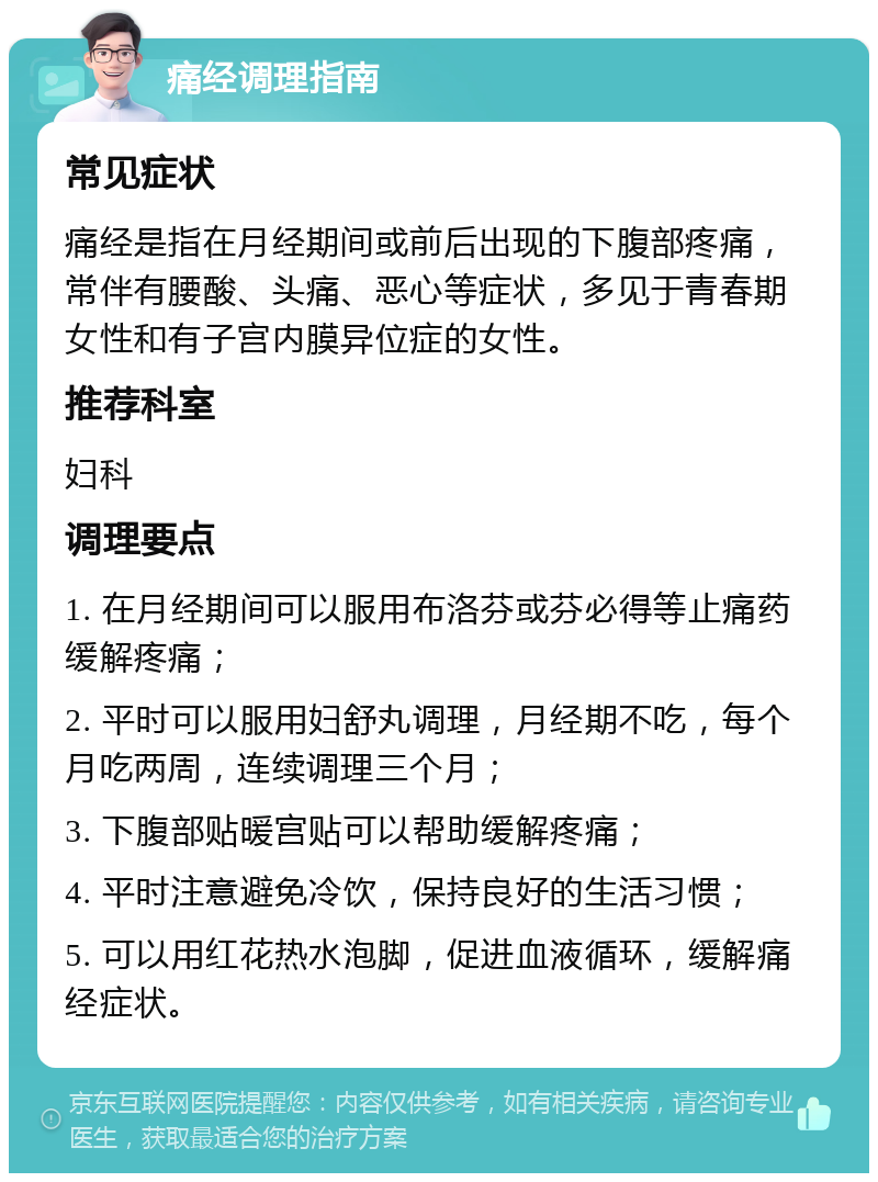 痛经调理指南 常见症状 痛经是指在月经期间或前后出现的下腹部疼痛，常伴有腰酸、头痛、恶心等症状，多见于青春期女性和有子宫内膜异位症的女性。 推荐科室 妇科 调理要点 1. 在月经期间可以服用布洛芬或芬必得等止痛药缓解疼痛； 2. 平时可以服用妇舒丸调理，月经期不吃，每个月吃两周，连续调理三个月； 3. 下腹部贴暖宫贴可以帮助缓解疼痛； 4. 平时注意避免冷饮，保持良好的生活习惯； 5. 可以用红花热水泡脚，促进血液循环，缓解痛经症状。