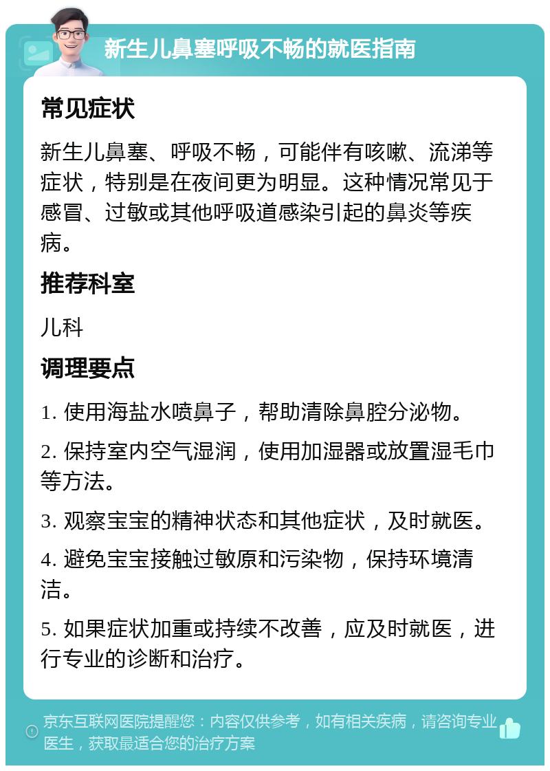 新生儿鼻塞呼吸不畅的就医指南 常见症状 新生儿鼻塞、呼吸不畅，可能伴有咳嗽、流涕等症状，特别是在夜间更为明显。这种情况常见于感冒、过敏或其他呼吸道感染引起的鼻炎等疾病。 推荐科室 儿科 调理要点 1. 使用海盐水喷鼻子，帮助清除鼻腔分泌物。 2. 保持室内空气湿润，使用加湿器或放置湿毛巾等方法。 3. 观察宝宝的精神状态和其他症状，及时就医。 4. 避免宝宝接触过敏原和污染物，保持环境清洁。 5. 如果症状加重或持续不改善，应及时就医，进行专业的诊断和治疗。