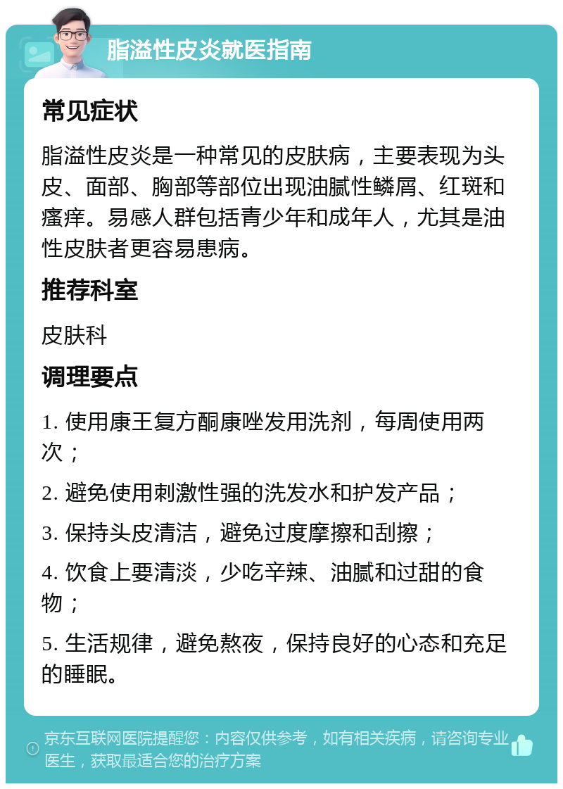 脂溢性皮炎就医指南 常见症状 脂溢性皮炎是一种常见的皮肤病，主要表现为头皮、面部、胸部等部位出现油腻性鳞屑、红斑和瘙痒。易感人群包括青少年和成年人，尤其是油性皮肤者更容易患病。 推荐科室 皮肤科 调理要点 1. 使用康王复方酮康唑发用洗剂，每周使用两次； 2. 避免使用刺激性强的洗发水和护发产品； 3. 保持头皮清洁，避免过度摩擦和刮擦； 4. 饮食上要清淡，少吃辛辣、油腻和过甜的食物； 5. 生活规律，避免熬夜，保持良好的心态和充足的睡眠。