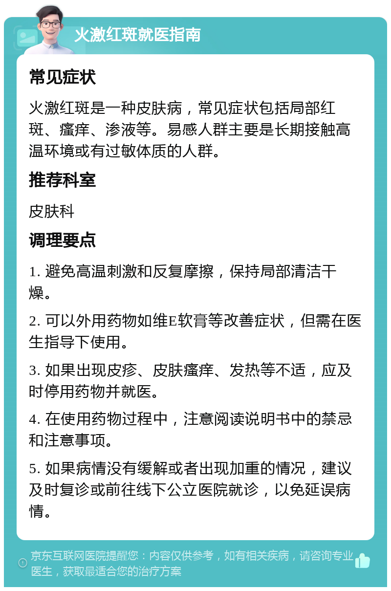 火激红斑就医指南 常见症状 火激红斑是一种皮肤病，常见症状包括局部红斑、瘙痒、渗液等。易感人群主要是长期接触高温环境或有过敏体质的人群。 推荐科室 皮肤科 调理要点 1. 避免高温刺激和反复摩擦，保持局部清洁干燥。 2. 可以外用药物如维E软膏等改善症状，但需在医生指导下使用。 3. 如果出现皮疹、皮肤瘙痒、发热等不适，应及时停用药物并就医。 4. 在使用药物过程中，注意阅读说明书中的禁忌和注意事项。 5. 如果病情没有缓解或者出现加重的情况，建议及时复诊或前往线下公立医院就诊，以免延误病情。