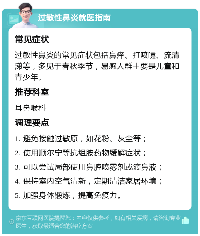 过敏性鼻炎就医指南 常见症状 过敏性鼻炎的常见症状包括鼻痒、打喷嚏、流清涕等，多见于春秋季节，易感人群主要是儿童和青少年。 推荐科室 耳鼻喉科 调理要点 1. 避免接触过敏原，如花粉、灰尘等； 2. 使用顺尔宁等抗组胺药物缓解症状； 3. 可以尝试局部使用鼻腔喷雾剂或滴鼻液； 4. 保持室内空气清新，定期清洁家居环境； 5. 加强身体锻炼，提高免疫力。