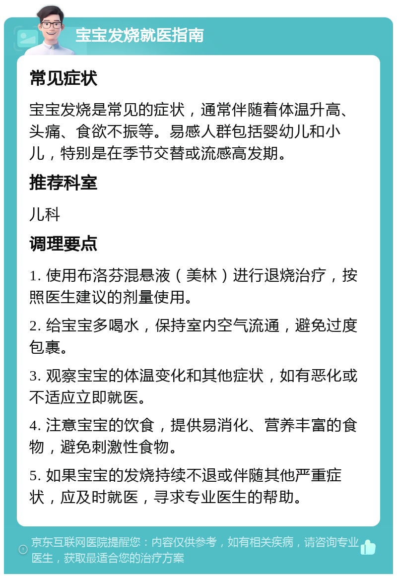 宝宝发烧就医指南 常见症状 宝宝发烧是常见的症状，通常伴随着体温升高、头痛、食欲不振等。易感人群包括婴幼儿和小儿，特别是在季节交替或流感高发期。 推荐科室 儿科 调理要点 1. 使用布洛芬混悬液（美林）进行退烧治疗，按照医生建议的剂量使用。 2. 给宝宝多喝水，保持室内空气流通，避免过度包裹。 3. 观察宝宝的体温变化和其他症状，如有恶化或不适应立即就医。 4. 注意宝宝的饮食，提供易消化、营养丰富的食物，避免刺激性食物。 5. 如果宝宝的发烧持续不退或伴随其他严重症状，应及时就医，寻求专业医生的帮助。